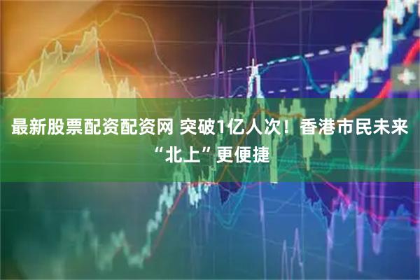 最新股票配资配资网 突破1亿人次！香港市民未来“北上”更便捷