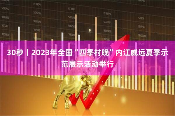 30秒｜2023年全国“四季村晚”内江威远夏季示范展示活动举行