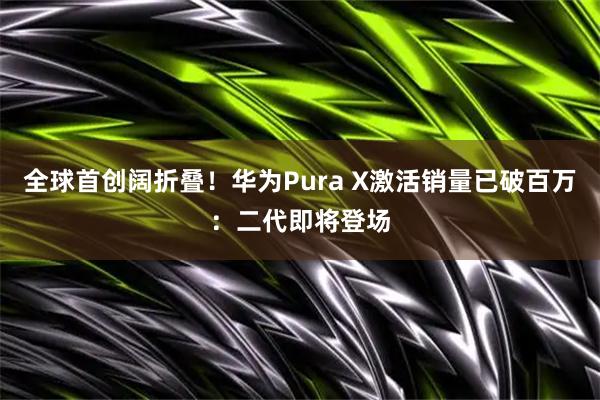 全球首创阔折叠！华为Pura X激活销量已破百万：二代即将登场