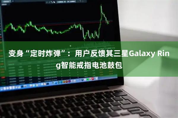 变身“定时炸弹”：用户反馈其三星Galaxy Ring智能戒指电池鼓包