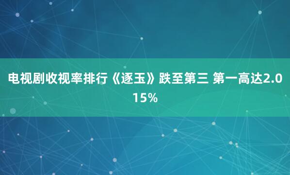 电视剧收视率排行《逐玉》跌至第三 第一高达2.015%